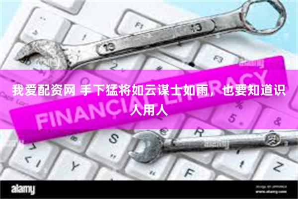 我爱配资网 手下猛将如云谋士如雨，也要知道识人用人