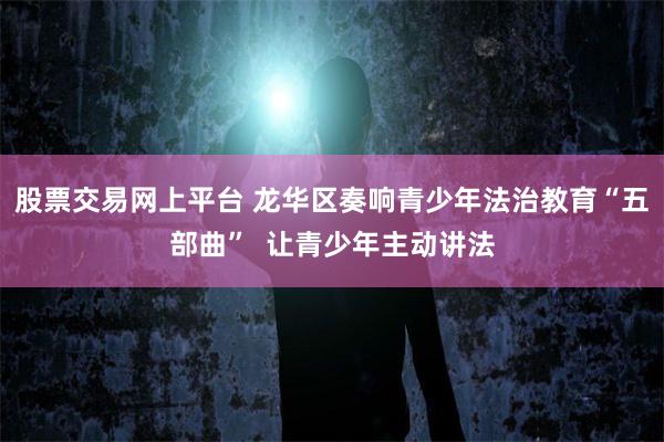 股票交易网上平台 龙华区奏响青少年法治教育“五部曲”  让青少年主动讲法