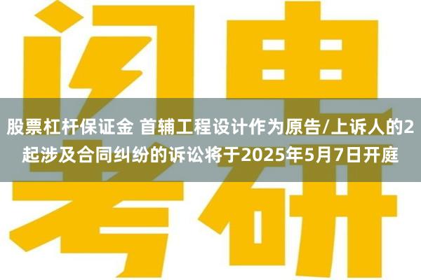 股票杠杆保证金 首辅工程设计作为原告/上诉人的2起涉及合同纠纷的诉讼将于2025年5月7日开庭