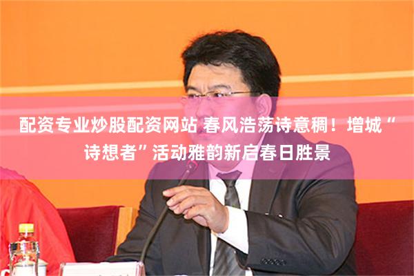 配资专业炒股配资网站 春风浩荡诗意稠！增城“诗想者”活动雅韵新启春日胜景