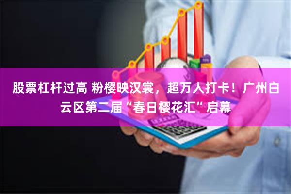 股票杠杆过高 粉樱映汉裳，超万人打卡！广州白云区第二届“春日樱花汇”启幕