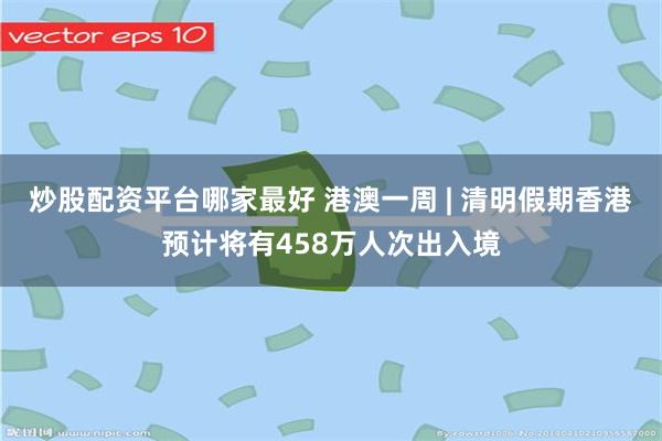 炒股配资平台哪家最好 港澳一周 | 清明假期香港预计将有458万人次出入境
