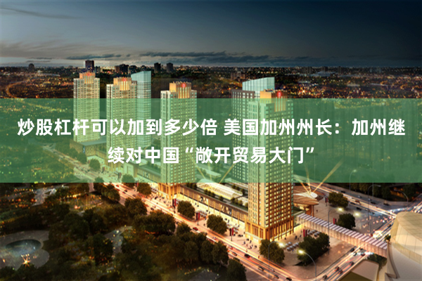 炒股杠杆可以加到多少倍 美国加州州长：加州继续对中国“敞开贸易大门”