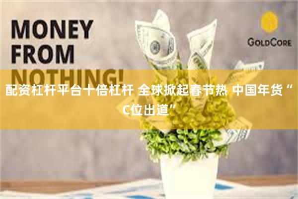 配资杠杆平台十倍杠杆 全球掀起春节热 中国年货“C位出道”