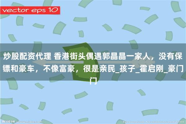 炒股配资代理 香港街头偶遇郭晶晶一家人，没有保镖和豪车，不像富豪，很是亲民_孩子_霍启刚_豪门