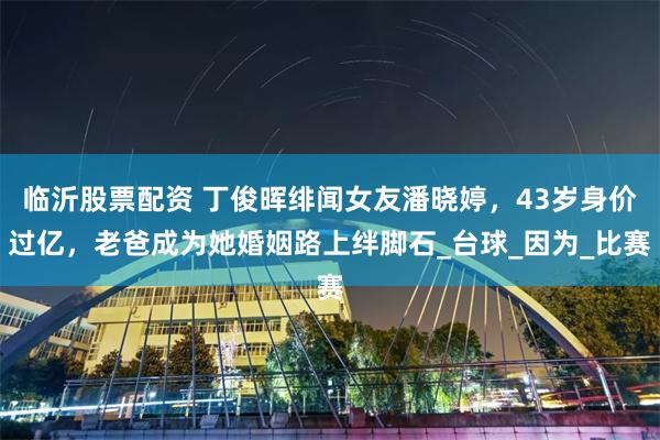 临沂股票配资 丁俊晖绯闻女友潘晓婷，43岁身价过亿，老爸成为她婚姻路上绊脚石_台球_因为_比赛
