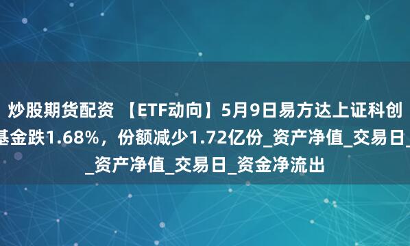 炒股期货配资 【ETF动向】5月9日易方达上证科创板综合ETF基金跌1.68%，份额减少1.72亿份_资产净值_交易日_资金净流出