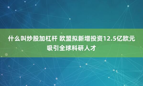 什么叫炒股加杠杆 欧盟拟新增投资12.5亿欧元吸引全球科研人才