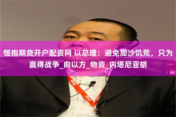 恒指期货开户配资网 以总理：避免加沙饥荒，只为赢得战争_向以方_物资_内塔尼亚胡