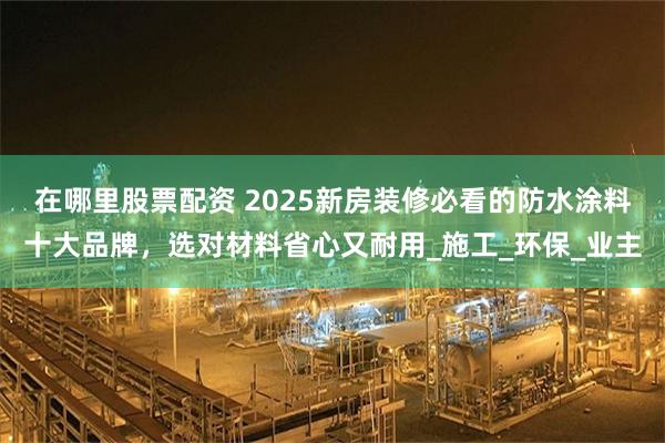 在哪里股票配资 2025新房装修必看的防水涂料十大品牌，选对材料省心又耐用_施工_环保_业主