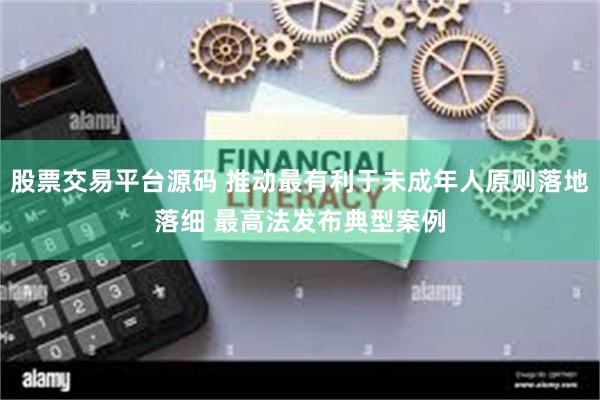 股票交易平台源码 推动最有利于未成年人原则落地落细 最高法发布典型案例