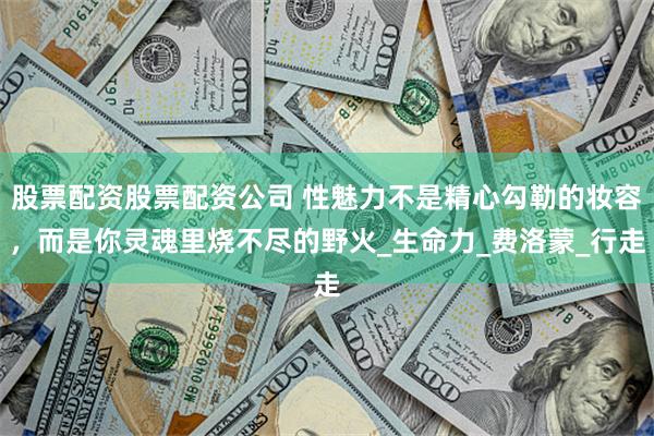 股票配资股票配资公司 性魅力不是精心勾勒的妆容，而是你灵魂里烧不尽的野火_生命力_费洛蒙_行走