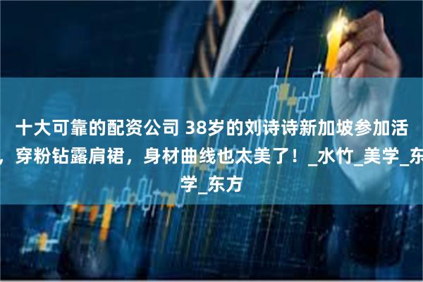 十大可靠的配资公司 38岁的刘诗诗新加坡参加活动，穿粉钻露肩裙，身材曲线也太美了！_水竹_美学_东方