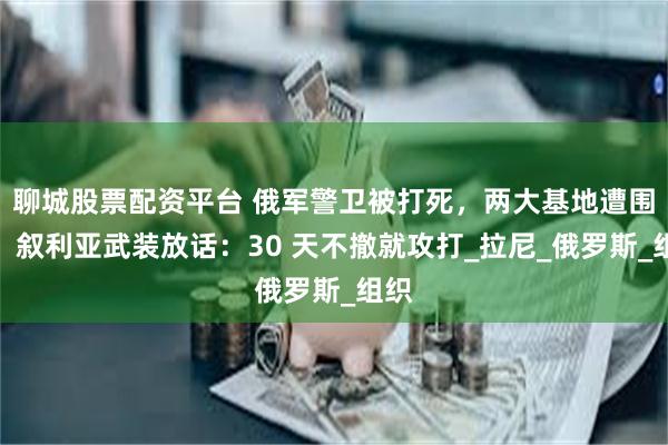聊城股票配资平台 俄军警卫被打死，两大基地遭围困！叙利亚武装放话：30 天不撤就攻打_拉尼_俄罗斯_组织