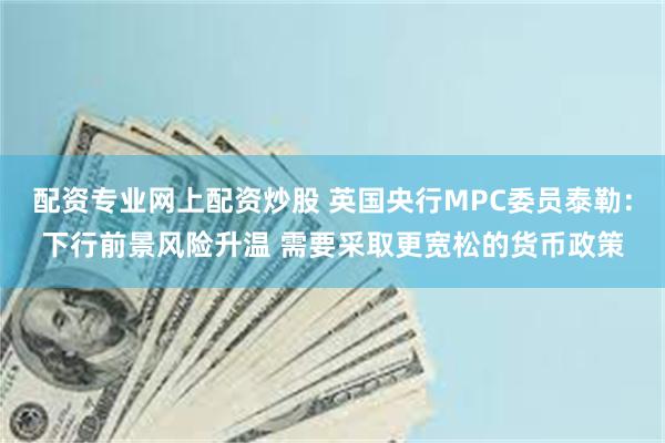 配资专业网上配资炒股 英国央行MPC委员泰勒：下行前景风险升温 需要采取更宽松的货币政策