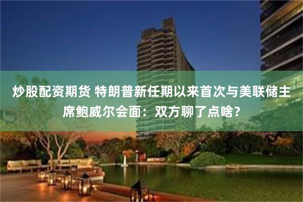 炒股配资期货 特朗普新任期以来首次与美联储主席鲍威尔会面：双方聊了点啥？