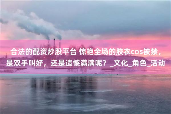 合法的配资炒股平台 惊艳全场的胶衣cos被禁，是双手叫好，还是遗憾满满呢？_文化_角色_活动