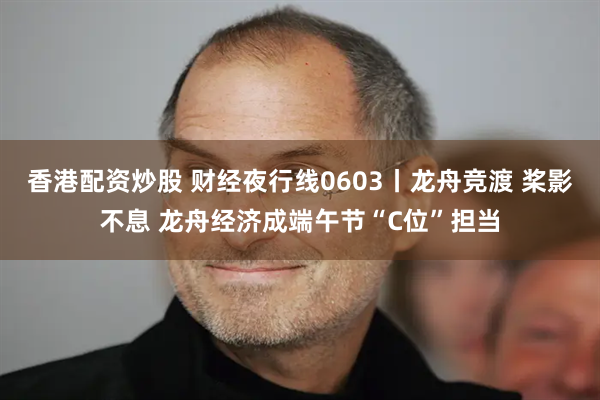 香港配资炒股 财经夜行线0603丨龙舟竞渡 桨影不息 龙舟经济成端午节“C位”担当