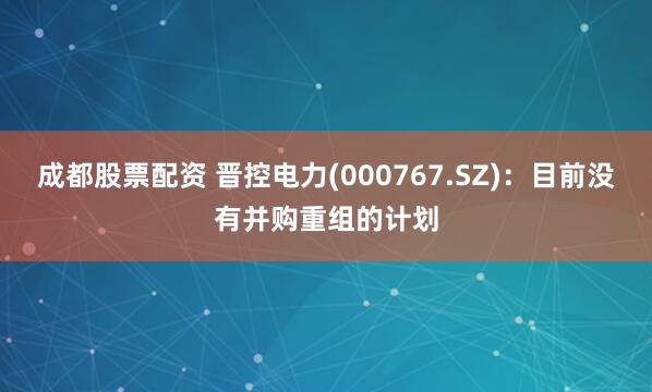 成都股票配资 晋控电力(000767.SZ)：目前没有并购重组的计划