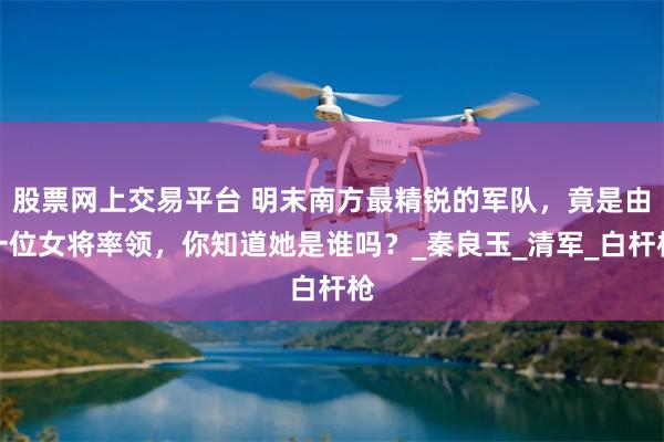 股票网上交易平台 明末南方最精锐的军队，竟是由一位女将率领，你知道她是谁吗？_秦良玉_清军_白杆枪