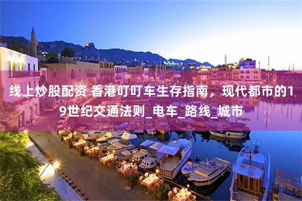 线上炒股配资 香港叮叮车生存指南，现代都市的19世纪交通法则_电车_路线_城市