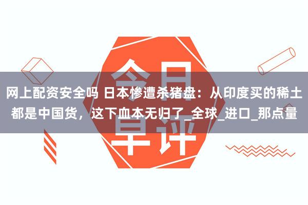 网上配资安全吗 日本惨遭杀猪盘：从印度买的稀土都是中国货，这下血本无归了_全球_进口_那点量