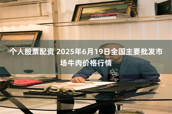 个人股票配资 2025年6月19日全国主要批发市场牛肉价格行情
