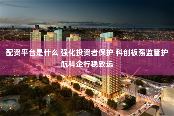 配资平台是什么 强化投资者保护 科创板强监管护航科企行稳致远