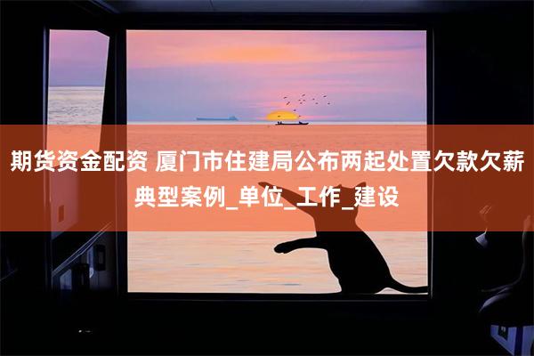 期货资金配资 厦门市住建局公布两起处置欠款欠薪典型案例_单位_工作_建设