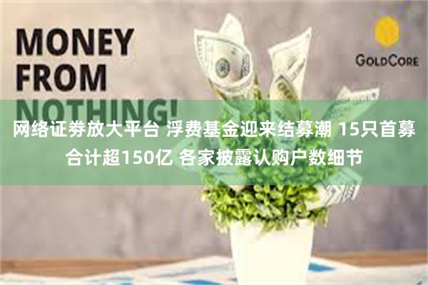 网络证劵放大平台 浮费基金迎来结募潮 15只首募合计超150亿 各家披露认购户数细节
