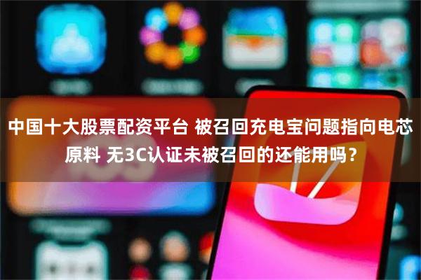 中国十大股票配资平台 被召回充电宝问题指向电芯原料 无3C认证未被召回的还能用吗？