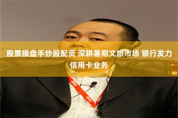 股票操盘手炒股配资 深耕暑期文旅市场 银行发力信用卡业务