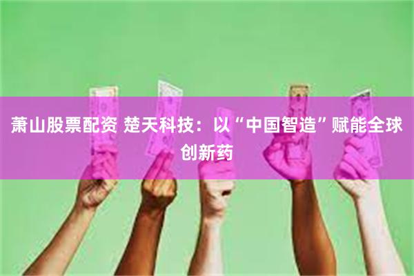 萧山股票配资 楚天科技：以“中国智造”赋能全球创新药