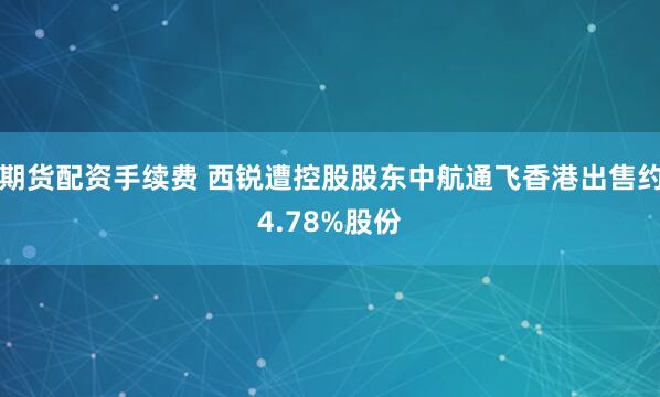 期货配资手续费 西锐遭控股股东中航通飞香港出售约4.78%股份