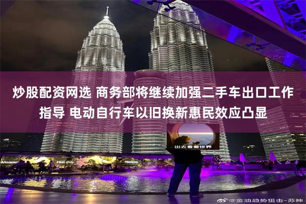 炒股配资网选 商务部将继续加强二手车出口工作指导 电动自行车以旧换新惠民效应凸显