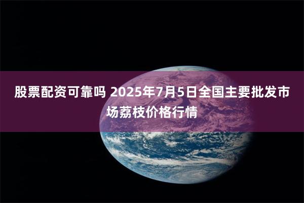 股票配资可靠吗 2025年7月5日全国主要批发市场荔枝价格行情