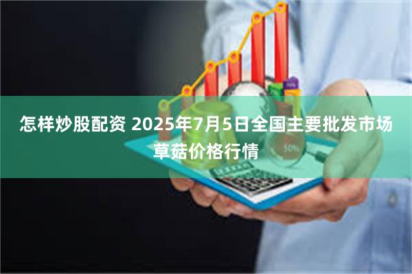 怎样炒股配资 2025年7月5日全国主要批发市场草菇价格行情