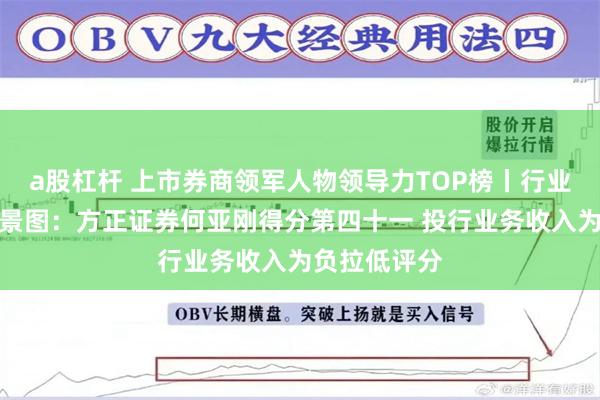 a股杠杆 上市券商领军人物领导力TOP榜丨行业数据评价全景图：方正证券何亚刚得分第四十一 投行业务收入为负拉低评分