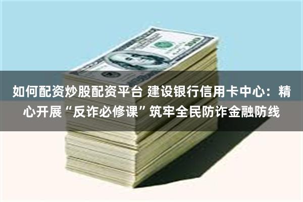 如何配资炒股配资平台 建设银行信用卡中心：精心开展“反诈必修课”筑牢全民防诈金融防线