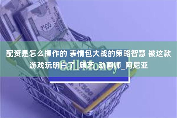 配资是怎么操作的 表情包大战的策略智慧 被这款游戏玩明白了_颜艺_动画师_阿尼亚