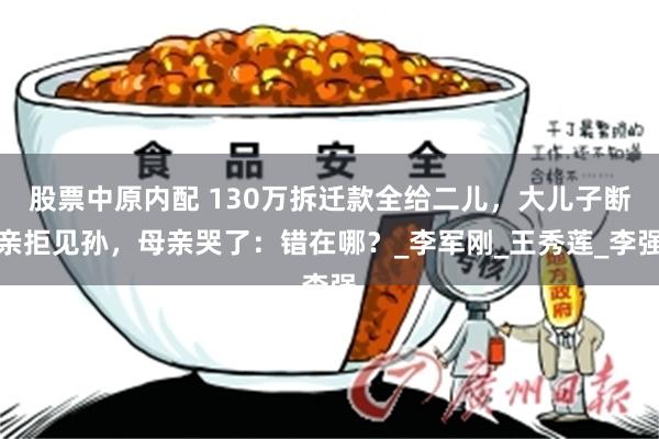 股票中原内配 130万拆迁款全给二儿，大儿子断亲拒见孙，母亲哭了：错在哪？_李军刚_王秀莲_李强