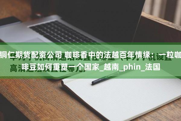 铜仁期货配资公司 咖啡香中的法越百年情缘：一粒咖啡豆如何重塑一个国家_越南_phin_法国