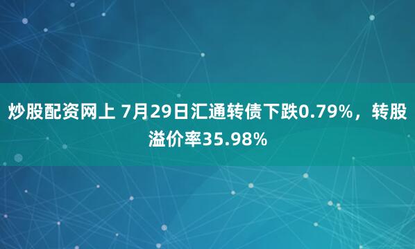 炒股配资网上 7月29日汇通转债下跌0.79%，转股溢价率35.98%