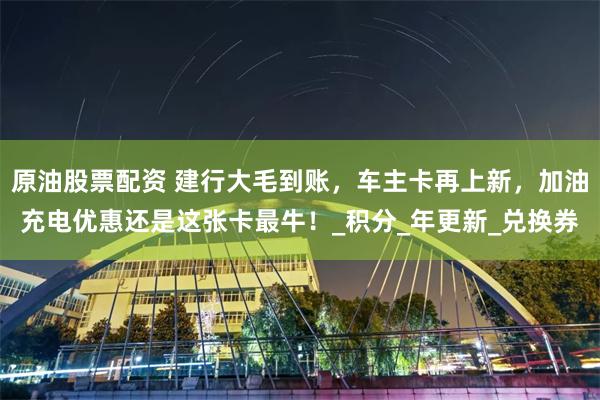 原油股票配资 建行大毛到账，车主卡再上新，加油充电优惠还是这张卡最牛！_积分_年更新_兑换券