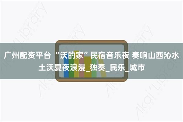广州配资平台 “沃的家”民宿音乐夜 奏响山西沁水土沃夏夜浪漫_独奏_民乐_城市
