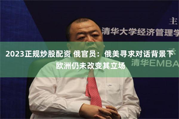 2023正规炒股配资 俄官员：俄美寻求对话背景下 欧洲仍未改变其立场