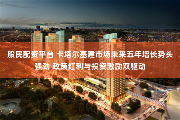 股民配资平台 卡塔尔基建市场未来五年增长势头强劲 政策红利与投资激励双驱动