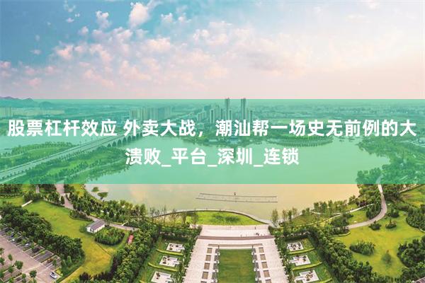 股票杠杆效应 外卖大战，潮汕帮一场史无前例的大溃败_平台_深圳_连锁