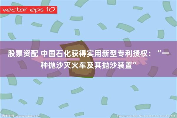 股票资配 中国石化获得实用新型专利授权：“一种抛沙灭火车及其抛沙装置”