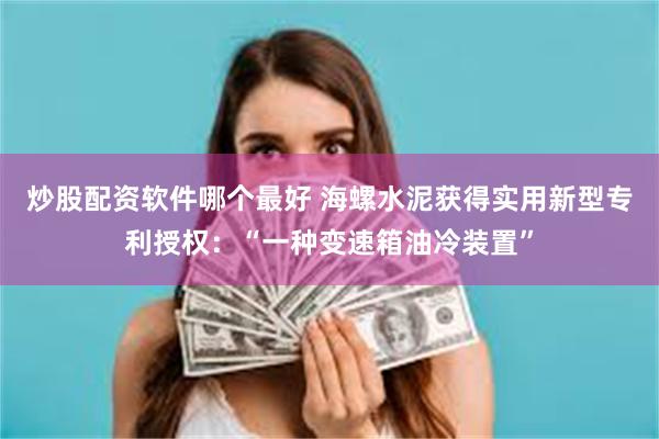 炒股配资软件哪个最好 海螺水泥获得实用新型专利授权：“一种变速箱油冷装置”